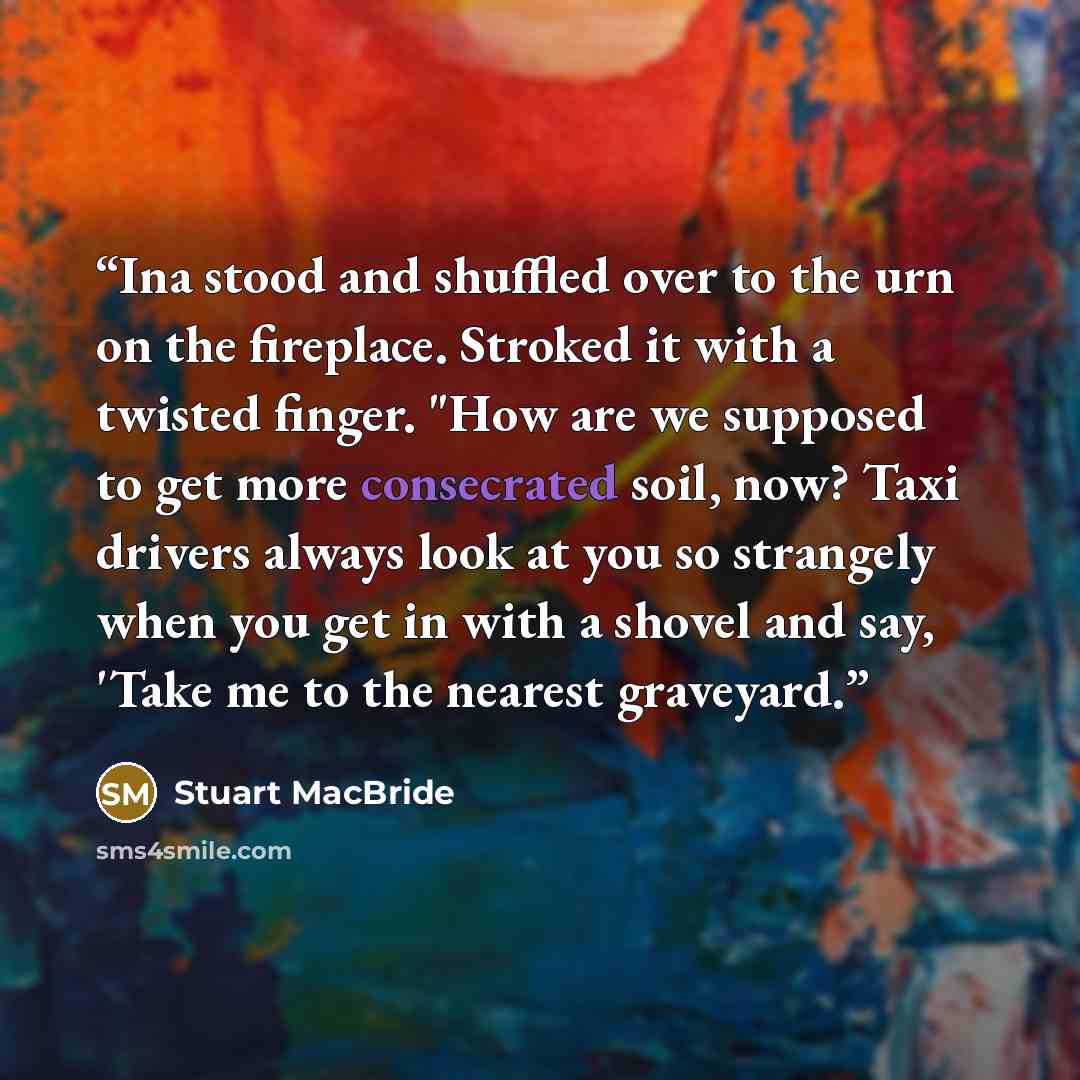 “Ina stood and shuffled over to the urn on the fireplace. Stroked it with a twisted finger. "How are we supposed to get more consecrated soil, now? Taxi drivers always look at you so strangely when you get in with a shovel and say, 'Take me to the nearest graveyard.” quote by Stuart MacBride