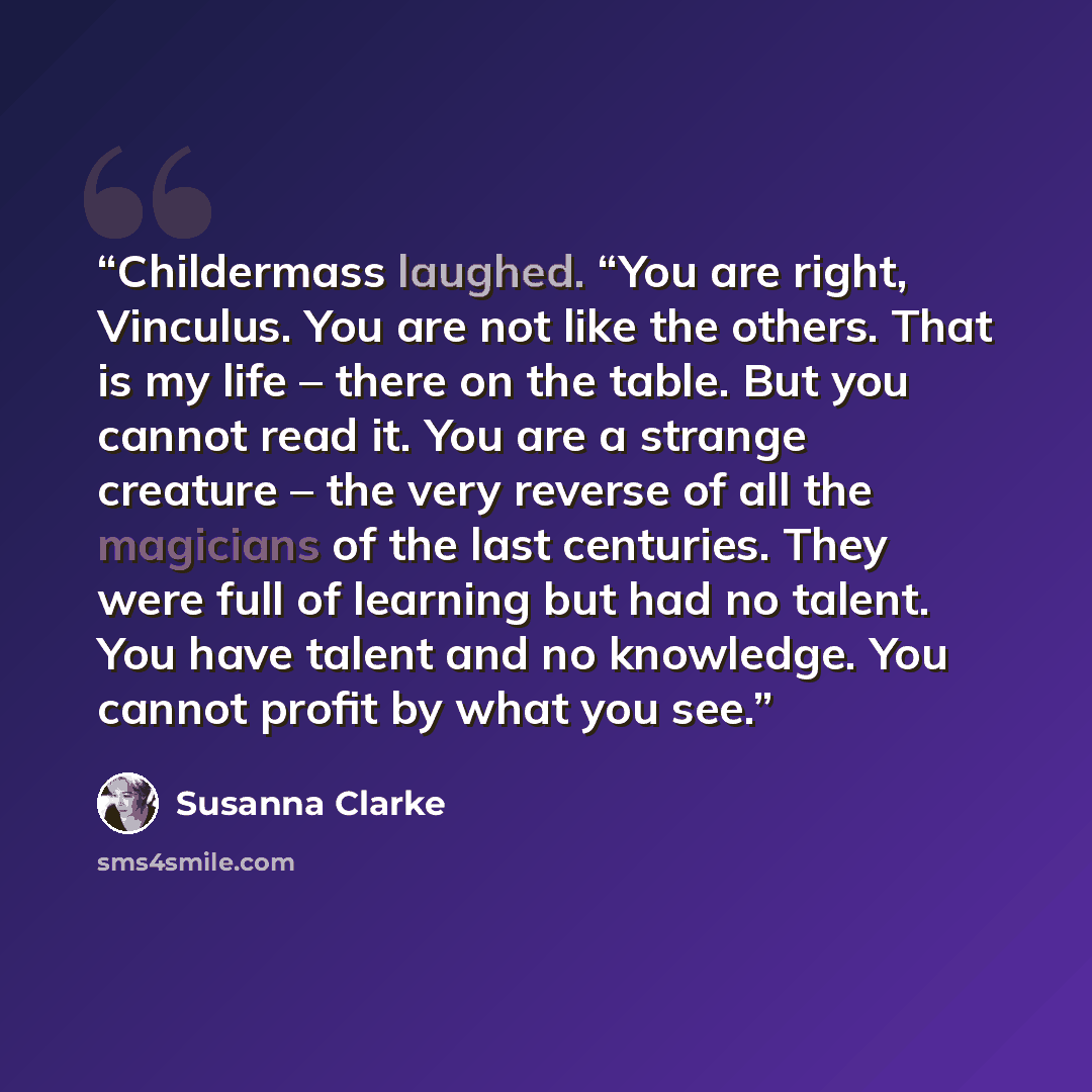 “Childermass laughed. “You are right, Vinculus. You are not like the others. That is my life – there on the table. But you cannot read it. You are a strange creature – the very reverse of all the magicians of the last centuries. They were full of learning but had no talent. You have talent and no…” quote by Susanna Clarke