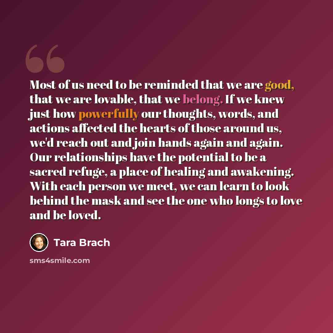 “Most of us need to be reminded that we are good, that we are lovable, that we belong. If we knew just how powerfully our thoughts, words, and actions affected the hearts of those around us, we'd reach out and join hands again and again. Our relationships have the potential to be a sacred refuge, a…” quote by Tara Brach