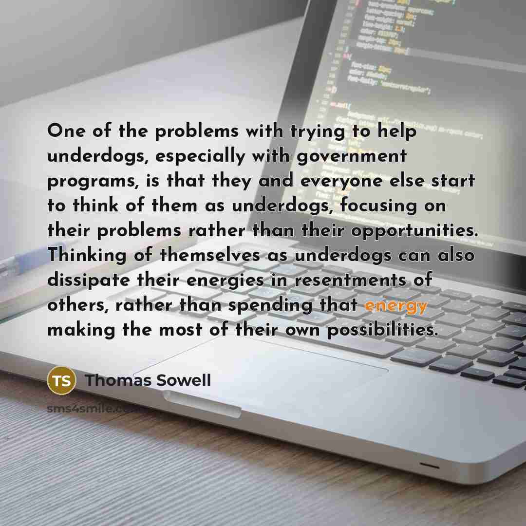 “One of the problems with trying to help underdogs, especially with government programs, is that they and everyone else start to think of them as underdogs, focusing on their problems rather than their opportunities. Thinking of themselves as underdogs can also dissipate their energies in…” quote by Thomas Sowell