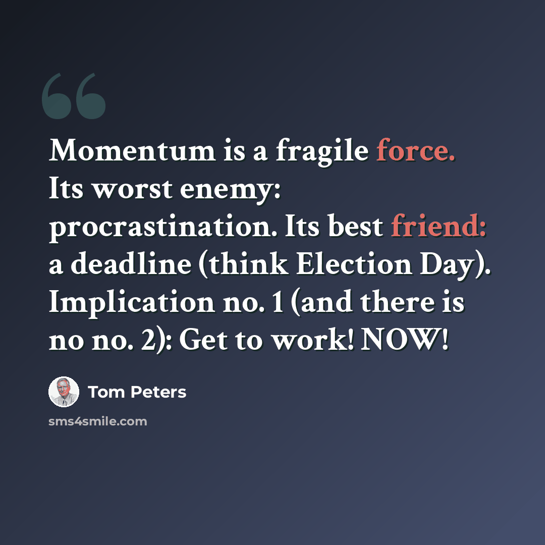 “Momentum is a fragile force. Its worst enemy: procrastination. Its best friend: a deadline (think Election Day). Implication no. 1 (and there is no no. 2): Get to work! NOW!” quote by Tom Peters