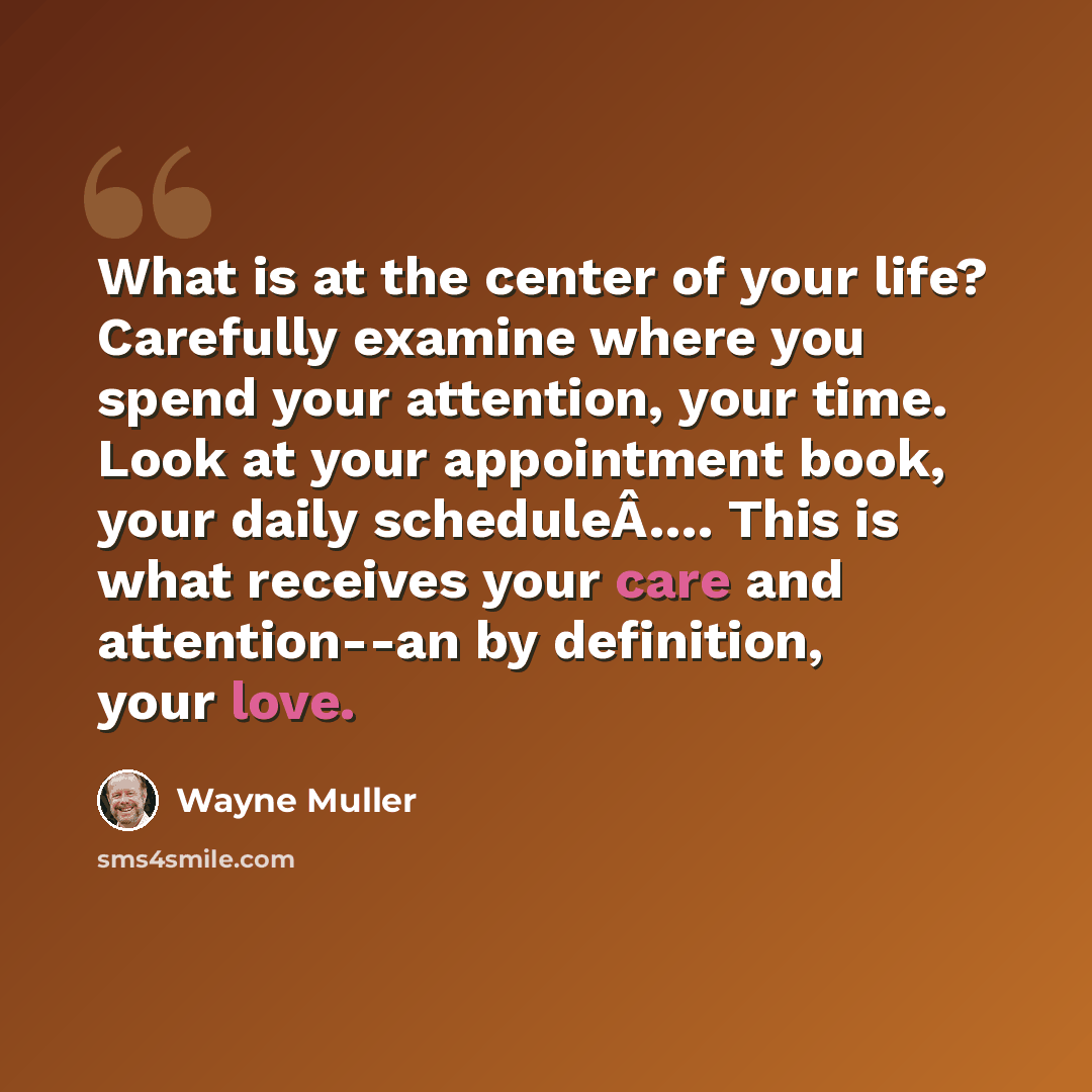 “What is at the center of your life? Carefully examine where you spend your attention, your time. Look at your appointment book, your daily scheduleÂ…. This is what receives your care and attention--an by definition, your love.” quote by Wayne Muller