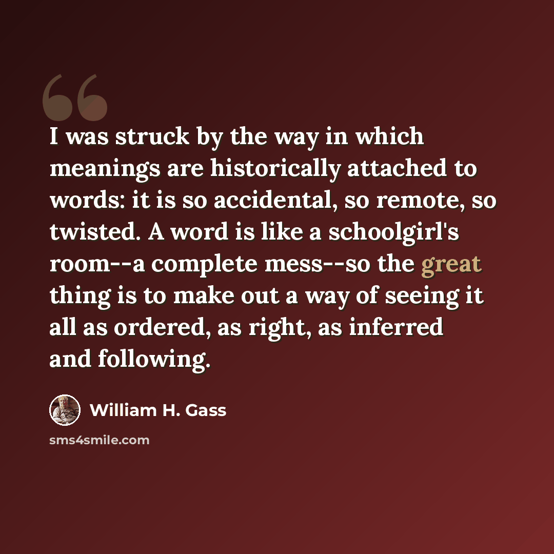 “I was struck by the way in which meanings are historically attached to words: it is so accidental, so remote, so twisted. A word is like a schoolgirl's room--a complete mess--so the great thing is to make out a way of seeing it all as ordered, as right, as inferred and following.” quote by William H. Gass