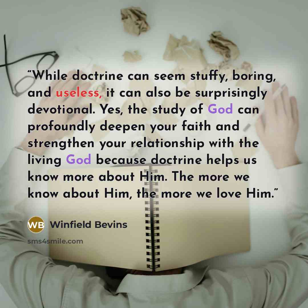 “While doctrine can seem stuffy, boring, and useless, it can also be surprisingly devotional. Yes, the study of God can profoundly deepen your faith and strengthen your relationship with the living God because doctrine helps us know more about Him. The more we know about Him, the more we love Him.” quote by Winfield Bevins