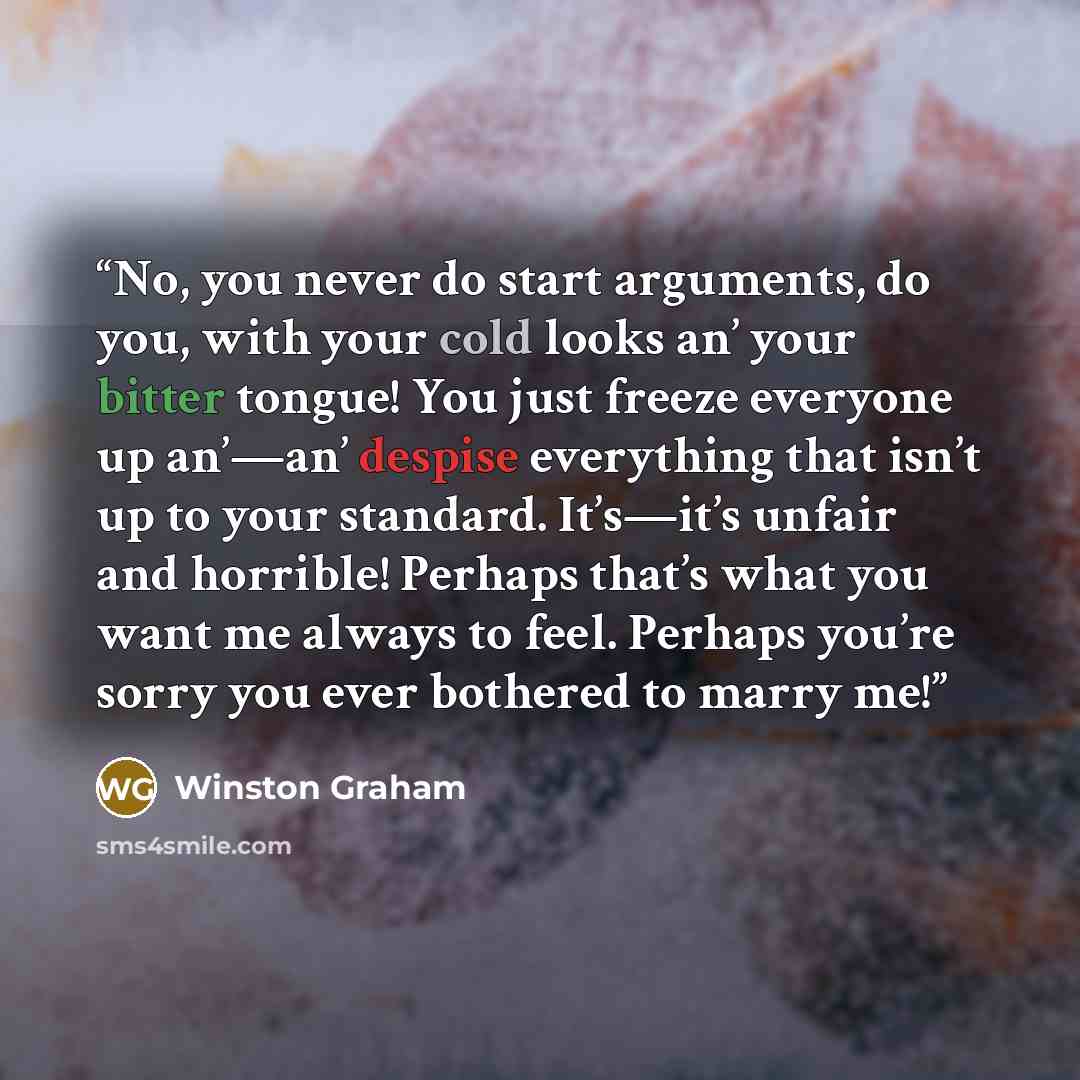 “No, you never do start arguments, do you, with your cold looks an’ your bitter tongue! You just freeze everyone up an’—an’ despise everything that isn’t up to your standard. It’s—it’s unfair and horrible! Perhaps that’s what you want me always to feel. Perhaps you’re sorry you ever bothered to…” quote by Winston Graham