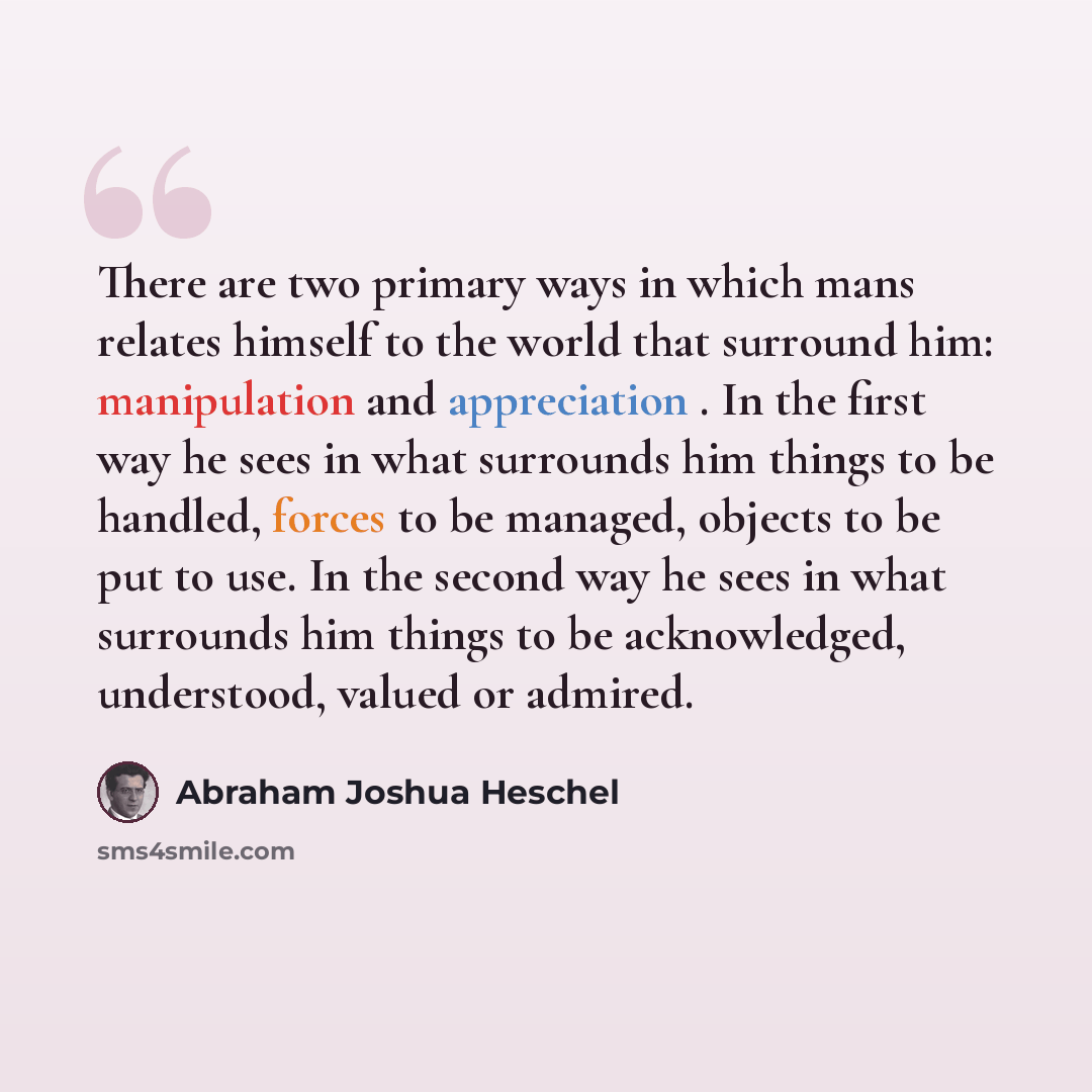 “There are two primary ways in which mans relates himself to the world that surround him: manipulation and appreciation . In the first way he sees in what surrounds him things to be handled, forces to be managed, objects to be put to use. In the second way he sees in what surrounds him things to be…” quote by Abraham Joshua Heschel