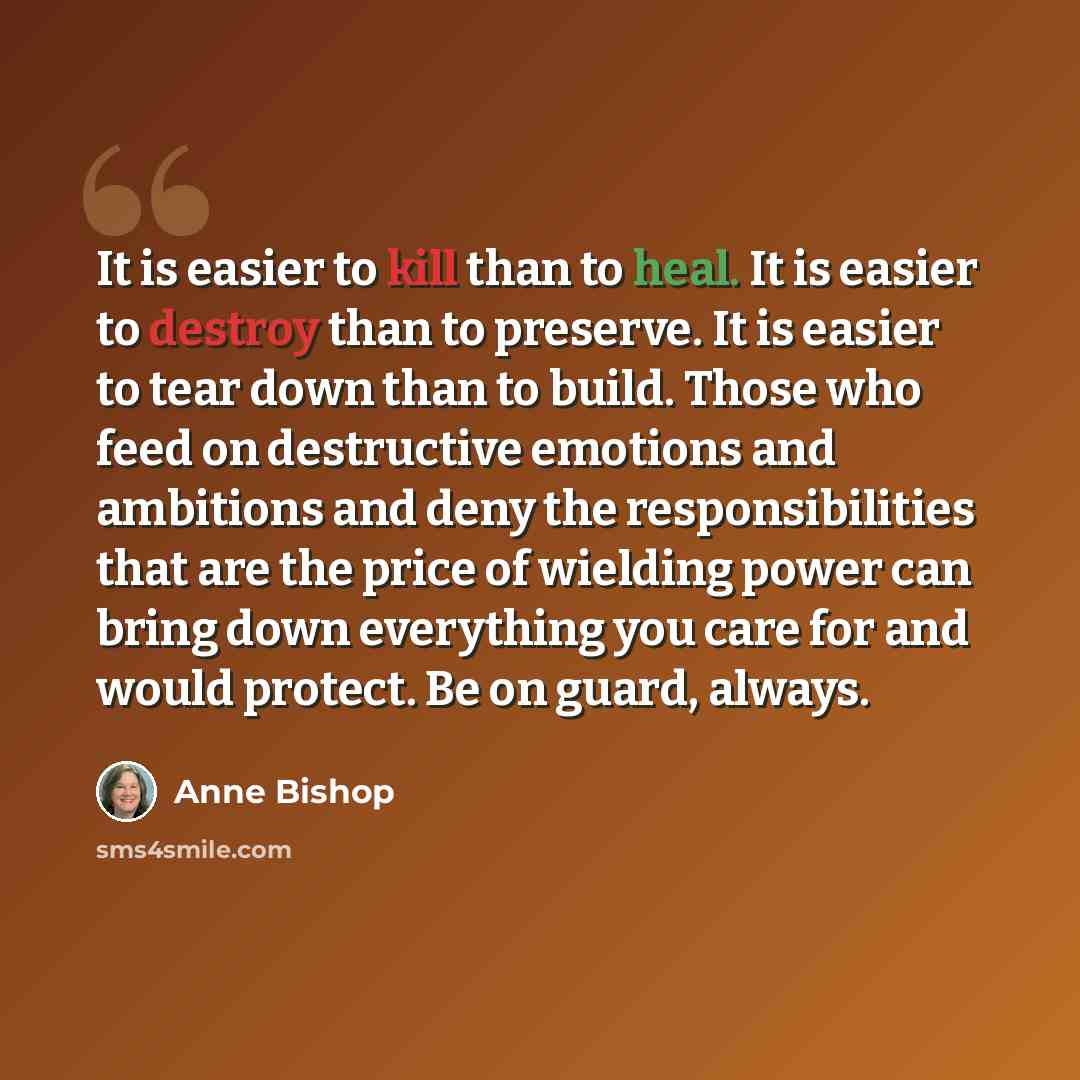 “It is easier to kill than to heal. It is easier to destroy than to preserve. It is easier to tear down than to build. Those who feed on destructive emotions and ambitions and deny the responsibilities that are the price of wielding power can bring down everything you care for and would protect. Be…” quote by Anne Bishop