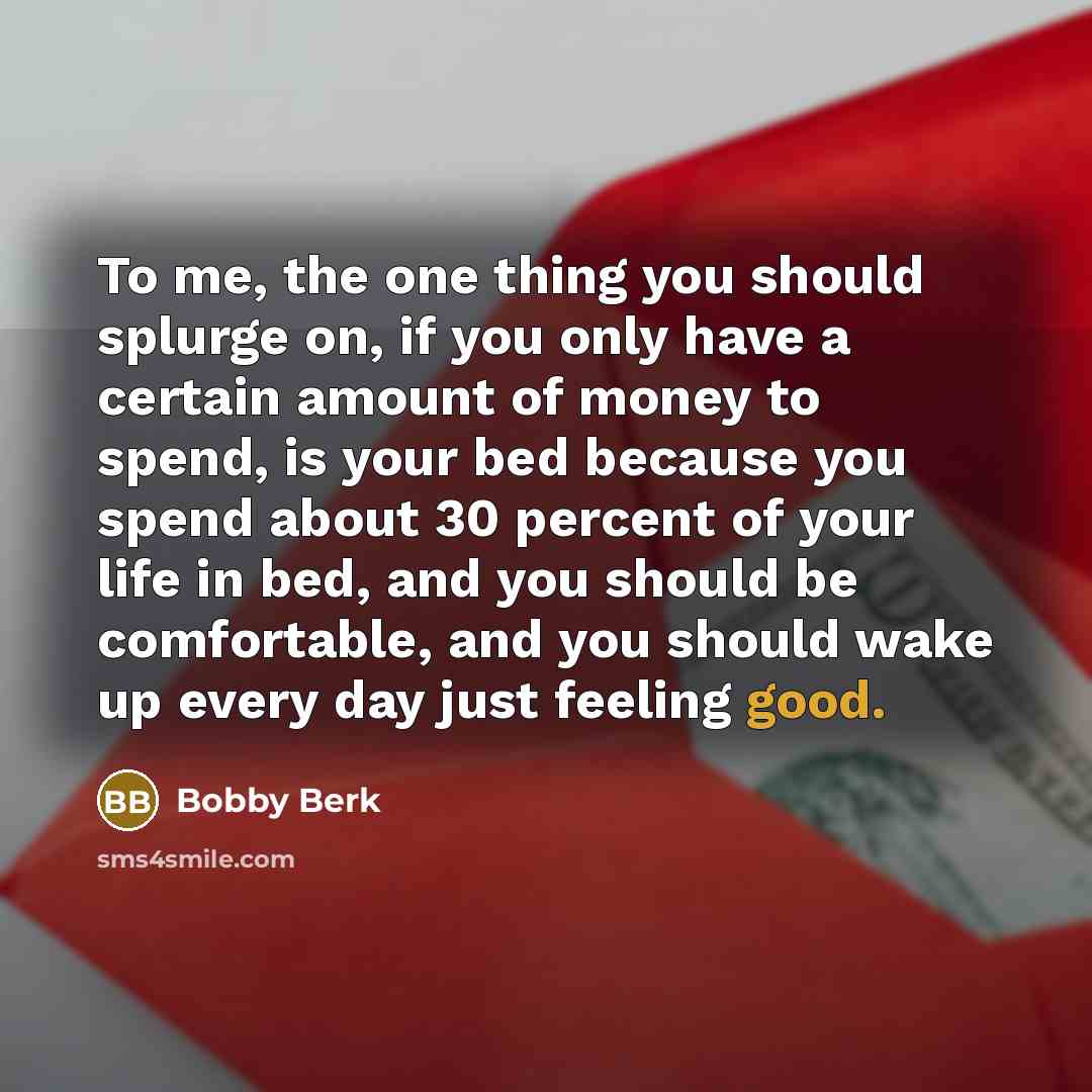 “To me, the one thing you should splurge on, if you only have a certain amount of money to spend, is your bed because you spend about 30 percent of your life in bed, and you should be comfortable, and you should wake up every day just feeling good.” quote by Bobby Berk