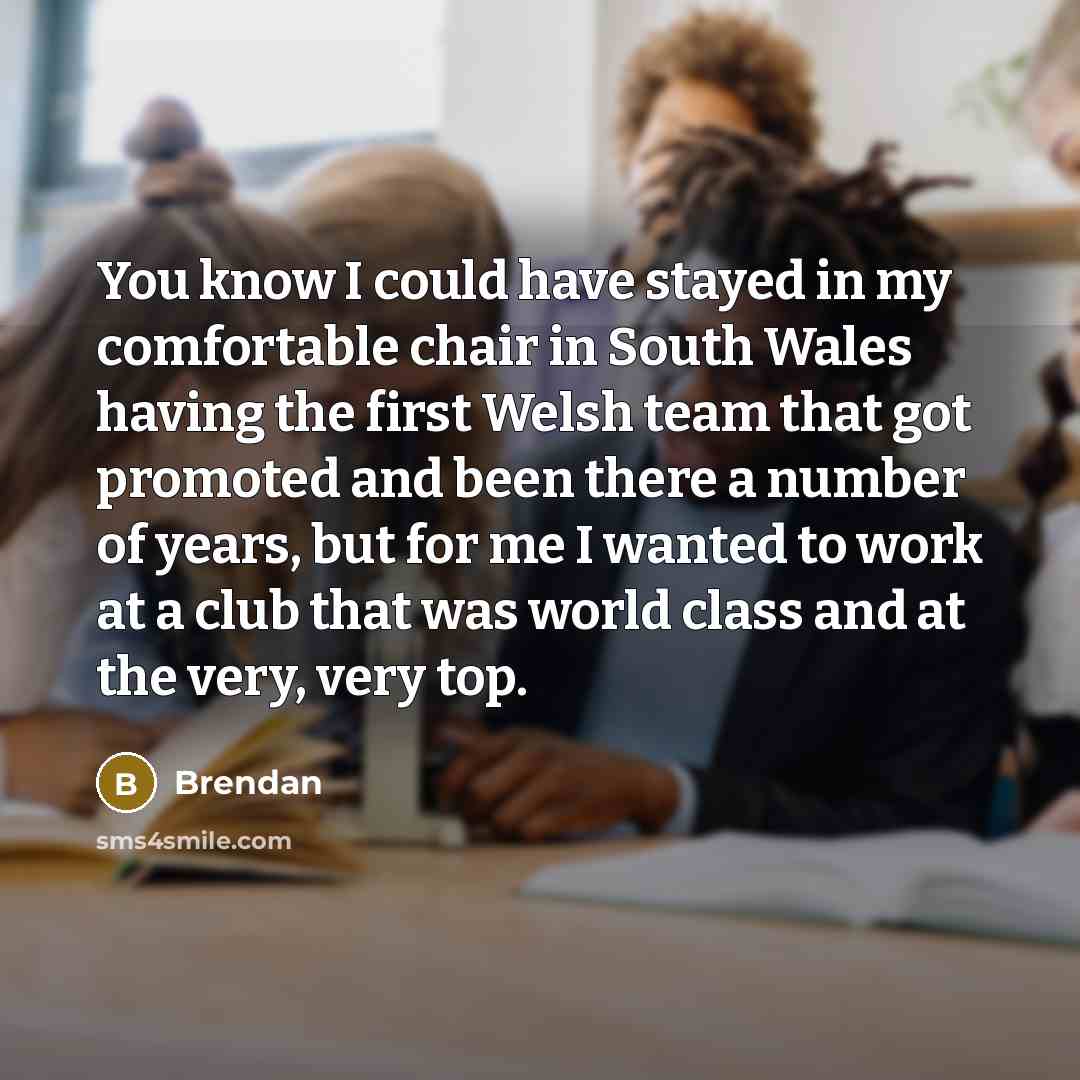 “You know I could have stayed in my comfortable chair in South Wales having the first Welsh team that got promoted and been there a number of years, but for me I wanted to work at a club that was world class and at the very, very top.” quote by Brendan
