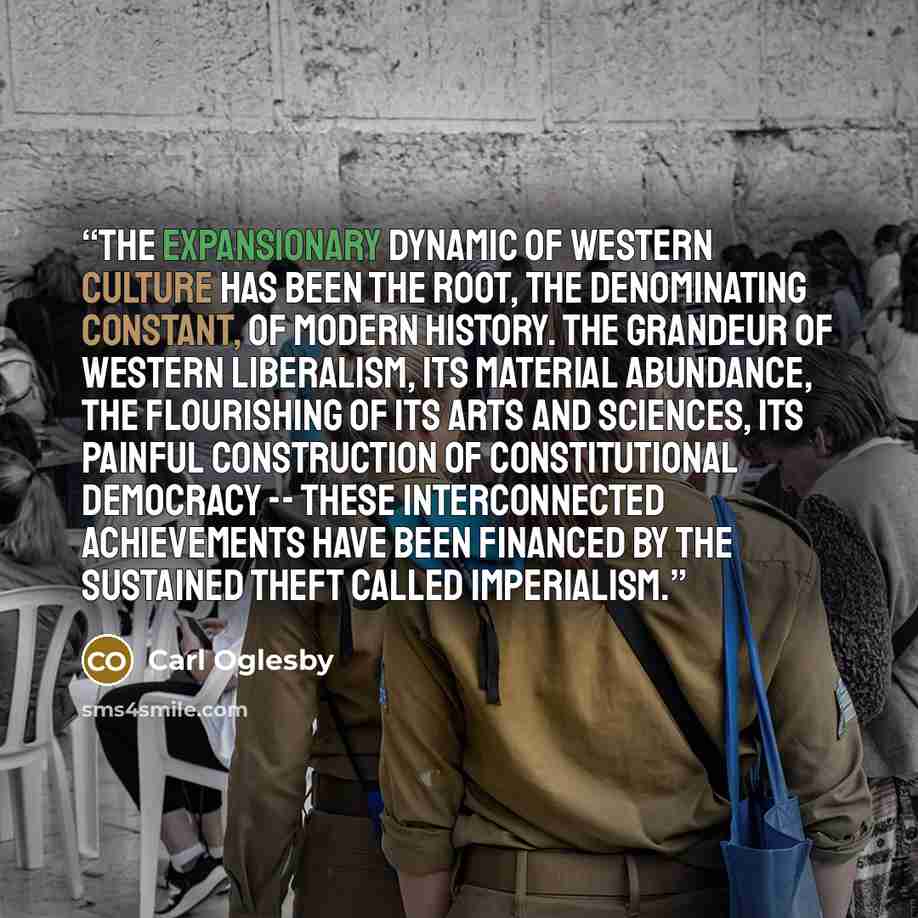“The expansionary dynamic of Western culture has been the root, the denominating constant, of modern history. The grandeur of Western liberalism, its material abundance, the flourishing of its arts and sciences, its painful construction of constitutional democracy -- these interconnected…” quote by Carl Oglesby