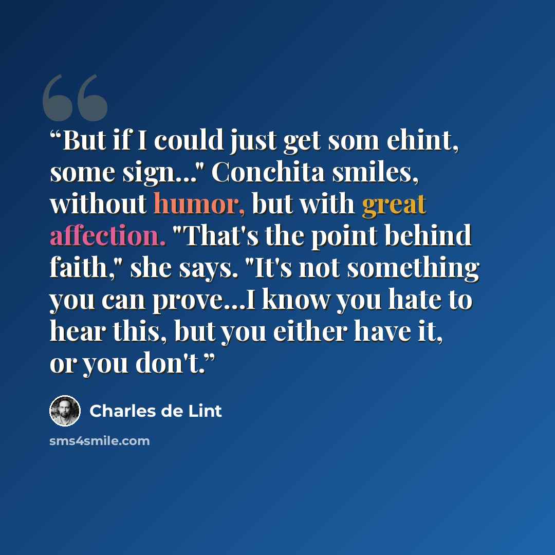 “But if I could just get som ehint, some sign..." Conchita smiles, without humor, but with great affection. "That's the point behind faith," she says. "It's not something you can prove…I know you hate to hear this, but you either have it, or you don't.” quote by Charles de Lint