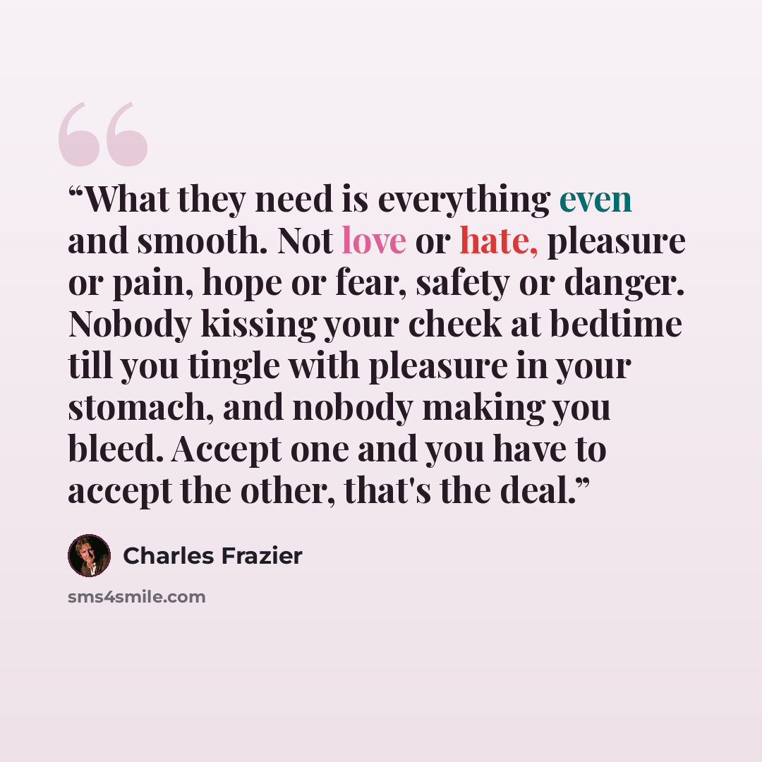 “What they need is everything even and smooth. Not love or hate, pleasure or pain, hope or fear, safety or danger. Nobody kissing your cheek at bedtime till you tingle with pleasure in your stomach, and nobody making you bleed. Accept one and you have to accept the other, that's the deal.” quote by Charles Frazier