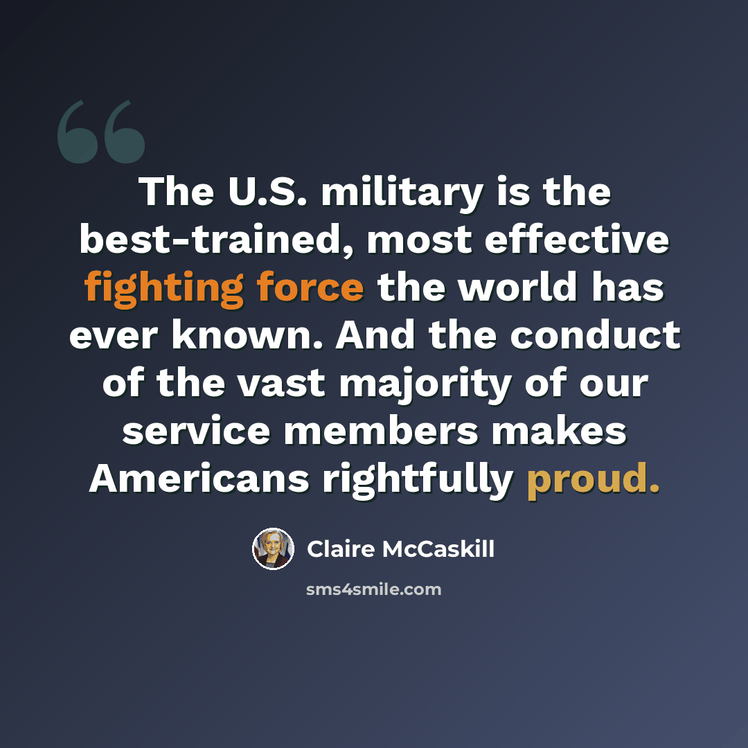“The U.S. military is the best-trained, most effective fighting force the world has ever known. And the conduct of the vast majority of our service members makes Americans rightfully proud.” quote by Claire McCaskill