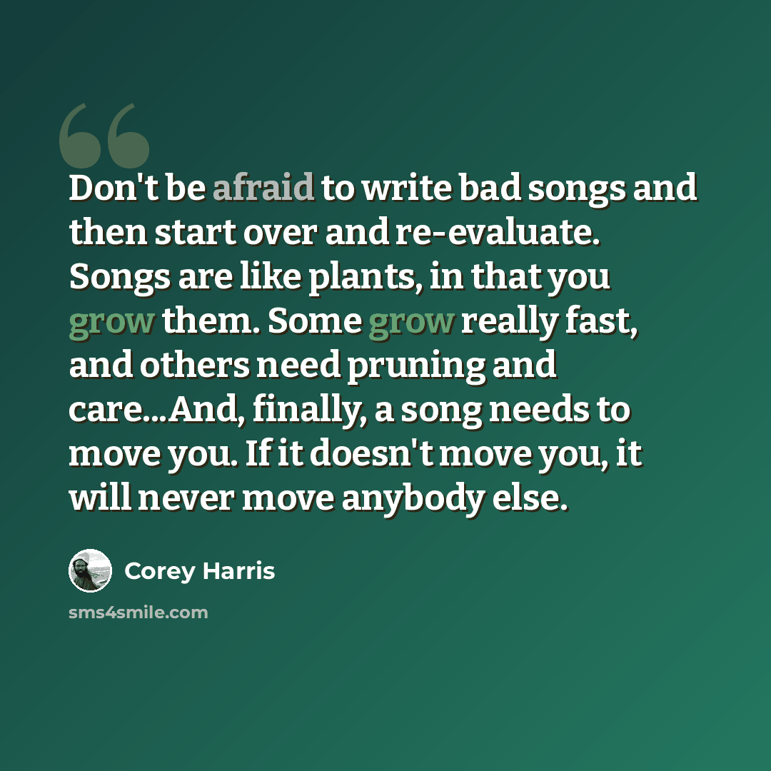 “Don't be afraid to write bad songs and then start over and re-evaluate. Songs are like plants, in that you grow them. Some grow really fast, and others need pruning and care...And, finally, a song needs to move you. If it doesn't move you, it will never move anybody else.” quote by Corey Harris