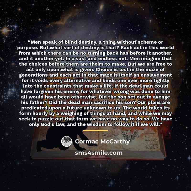 “Men speak of blind destiny, a thing without scheme or purpose. But what sort of destiny is that? Each act in this world from which there can be no turning back has before it another, and it another yet. In a vast and endless net. Men imagine that the choices before them are theirs to make. But we…” quote by Cormac McCarthy
