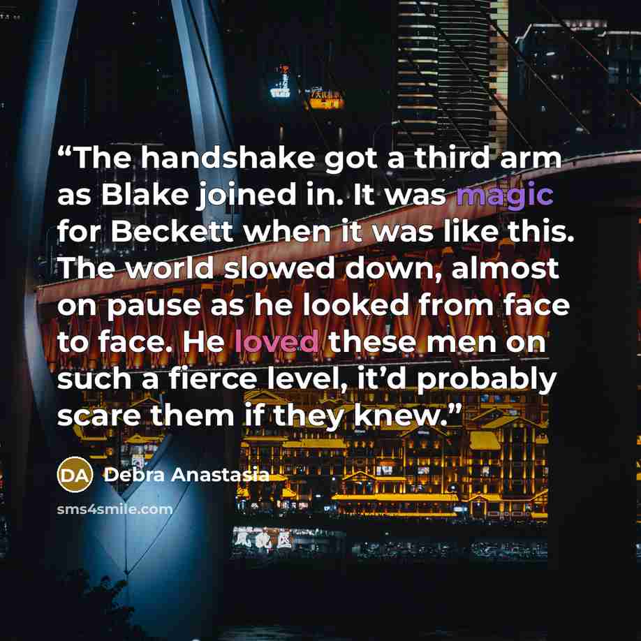 “The handshake got a third arm as Blake joined in. It was magic for Beckett when it was like this. The world slowed down, almost on pause as he looked from face to face. He loved these men on such a fierce level, it’d probably scare them if they knew.” quote by Debra Anastasia
