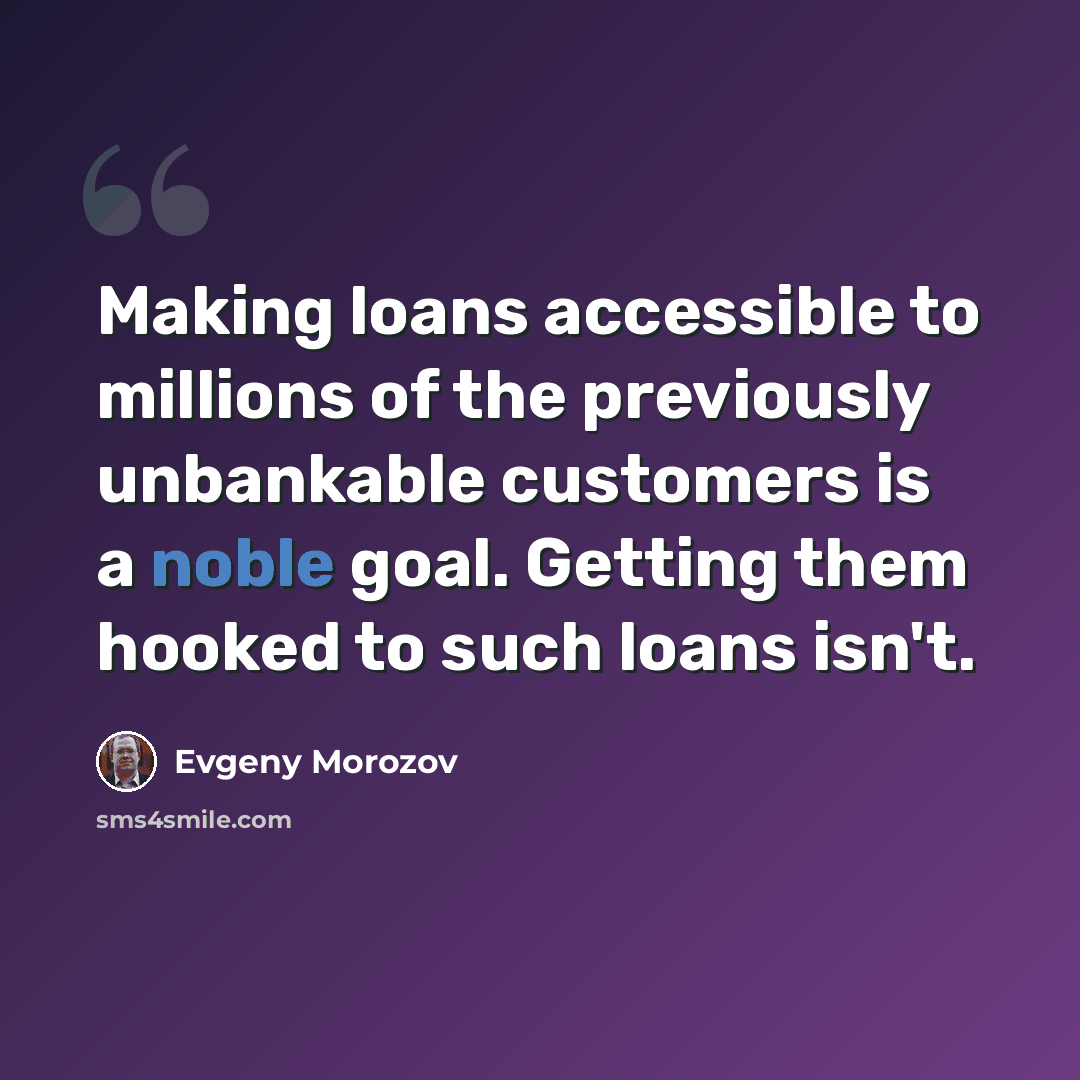“Making loans accessible to millions of the previously unbankable customers is a noble goal. Getting them hooked to such loans isn't.” quote by Evgeny Morozov