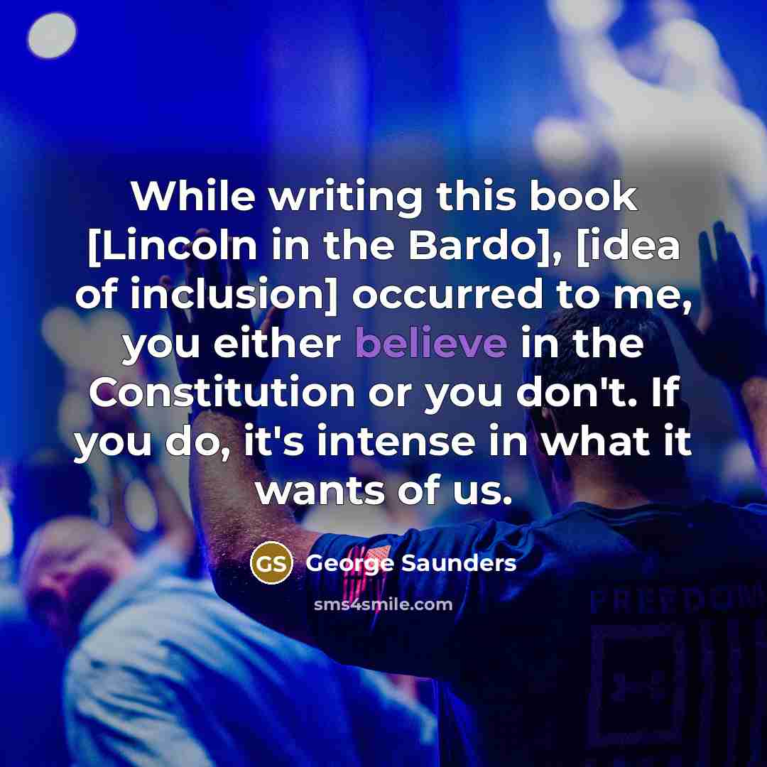 “While writing this book [Lincoln in the Bardo], [idea of inclusion] occurred to me, you either believe in the Constitution or you don't. If you do, it's intense in what it wants of us.” quote by George Saunders