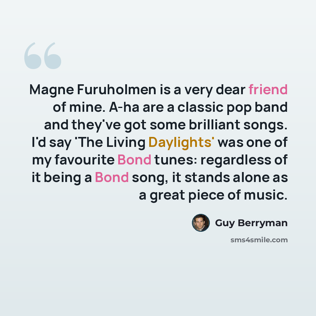 “Magne Furuholmen is a very dear friend of mine. A-ha are a classic pop band and they've got some brilliant songs. I'd say 'The Living Daylights' was one of my favourite Bond tunes: regardless of it being a Bond song, it stands alone as a great piece of music.” quote by Guy Berryman