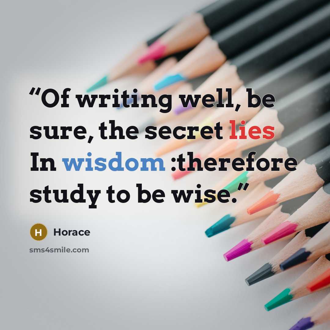 “Of writing well, be sure, the secret lies In wisdom :therefore study to be wise.” quote by Horace