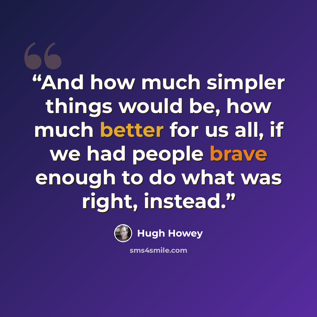 “And how much simpler things would be, how much better for us all, if we had people brave enough to do what was right, instead.” quote by Hugh Howey