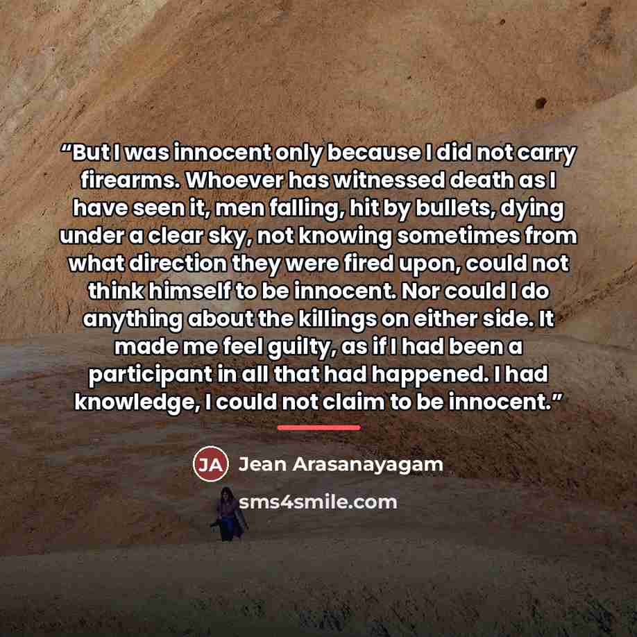 “But I was innocent only because I did not carry firearms. Whoever has witnessed death as I have seen it, men falling, hit by bullets, dying under a clear sky, not knowing sometimes from what direction they were fired upon, could not think himself to be innocent. Nor could I do anything about the…” quote by Jean Arasanayagam