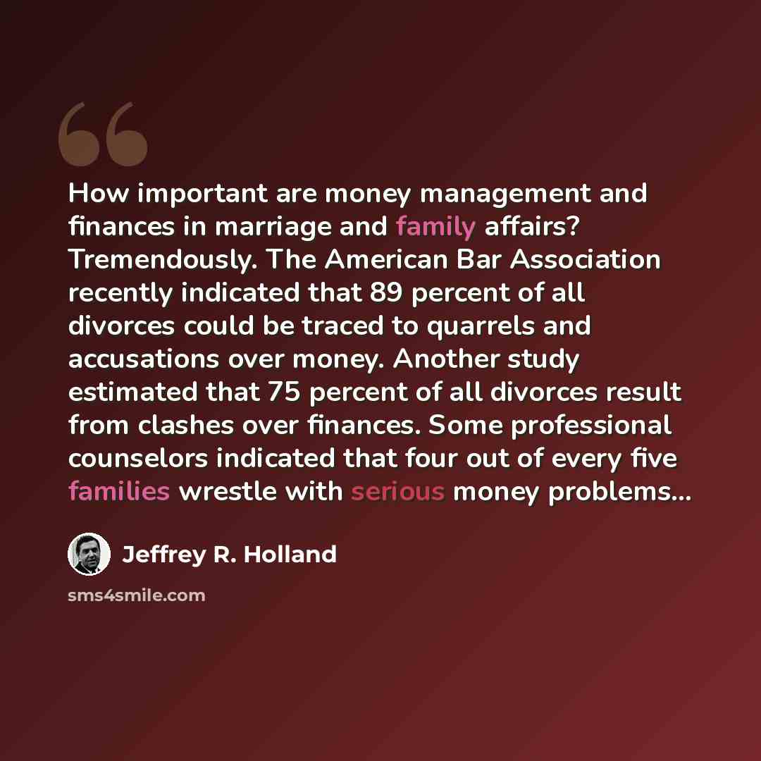 “How important are money management and finances in marriage and family affairs? Tremendously. The American Bar Association recently indicated that 89 percent of all divorces could be traced to quarrels and accusations over money. Another study estimated that 75 percent of all divorces result from…” quote by Jeffrey R. Holland