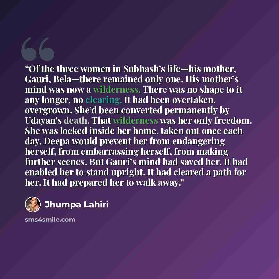 “Of the three women in Subhash’s life—his mother, Gauri, Bela—there remained only one. His mother’s mind was now a wilderness. There was no shape to it any longer, no clearing. It had been overtaken, overgrown. She’d been converted permanently by Udayan’s death. That wilderness was her only…” quote by Jhumpa Lahiri