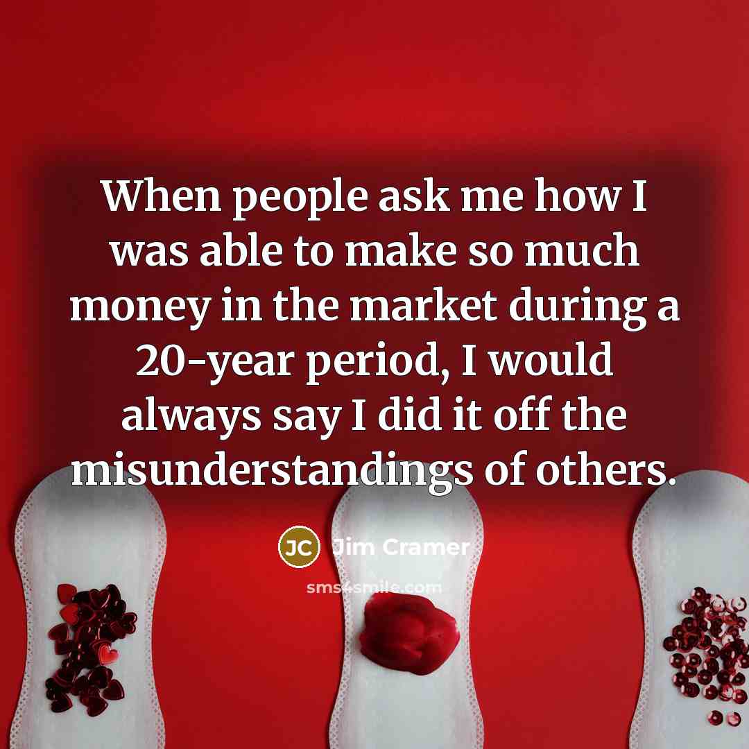 “When people ask me how I was able to make so much money in the market during a 20-year period, I would always say I did it off the misunderstandings of others.” quote by Jim Cramer