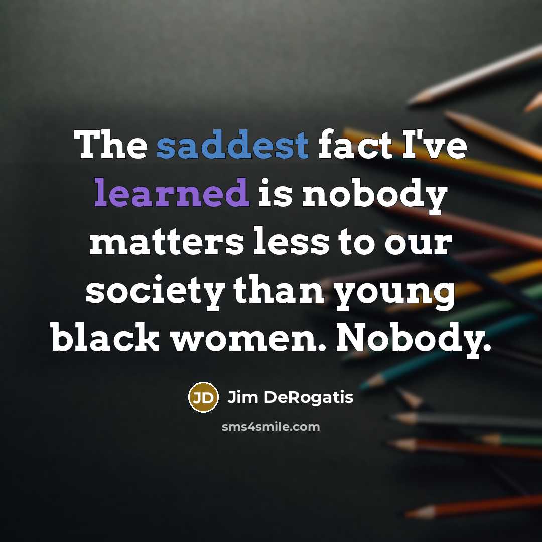 “The saddest fact I've learned is nobody matters less to our society than young black women. Nobody.” quote by Jim DeRogatis