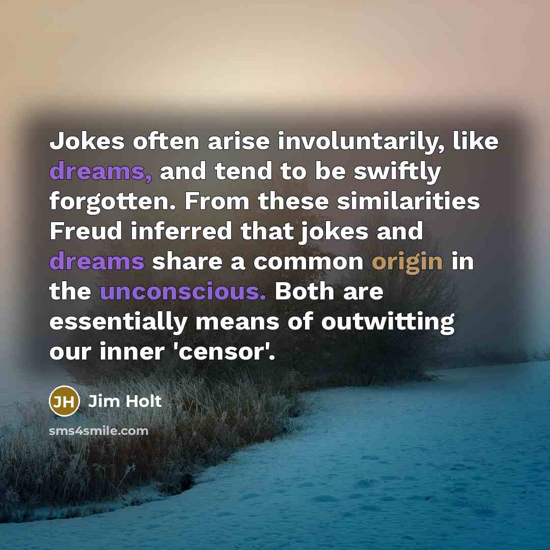“Jokes often arise involuntarily, like dreams, and tend to be swiftly forgotten. From these similarities Freud inferred that jokes and dreams share a common origin in the unconscious. Both are essentially means of outwitting our inner 'censor'.” quote by Jim Holt