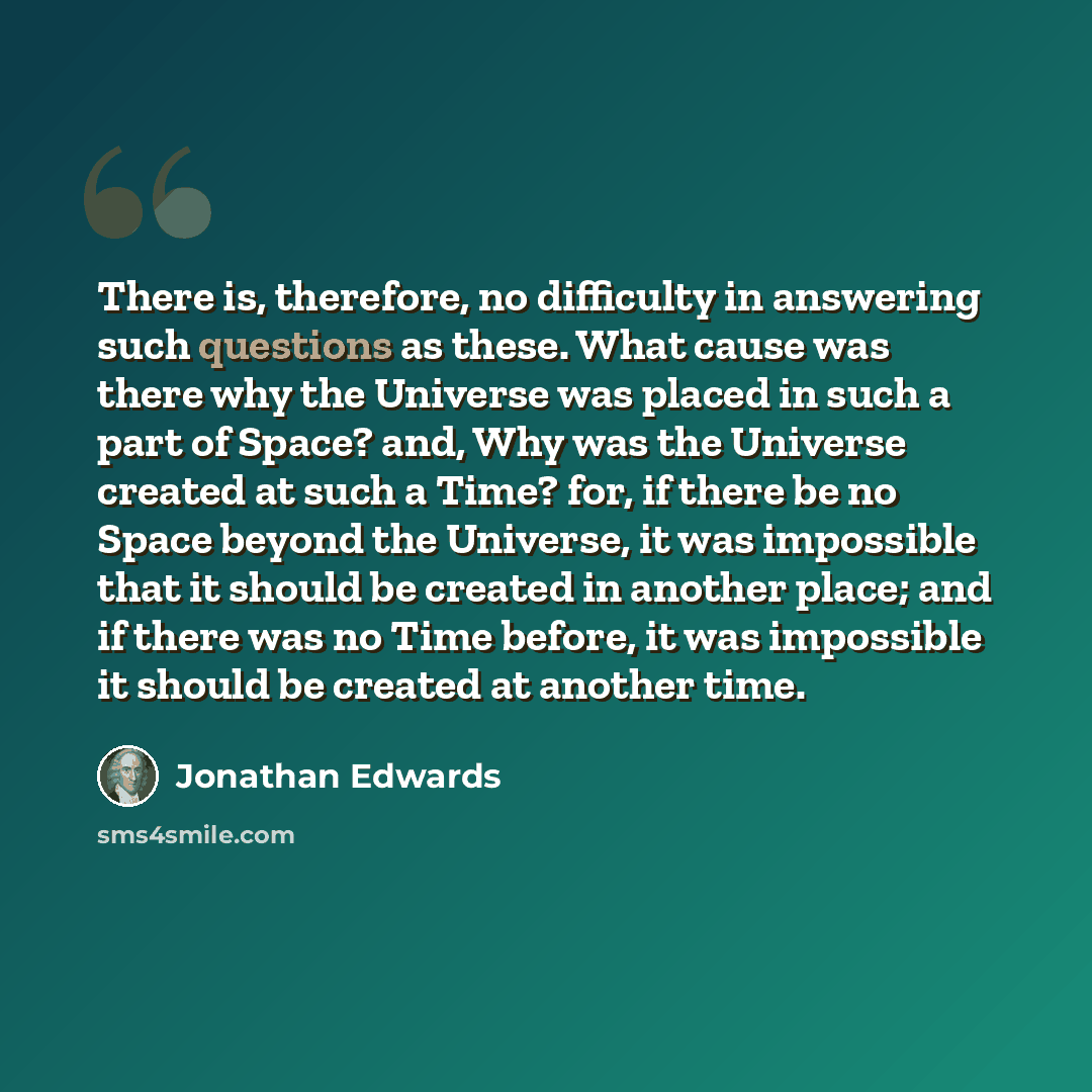 “There is, therefore, no difficulty in answering such questions as these. What cause was there why the Universe was placed in such a part of Space? and, Why was the Universe created at such a Time? for, if there be no Space beyond the Universe, it was impossible that it should be created in another…” quote by Jonathan Edwards