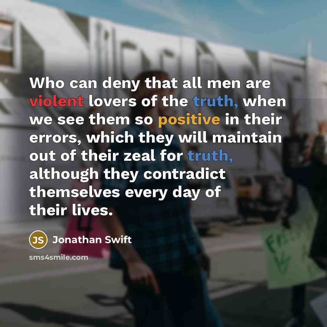 “Who can deny that all men are violent lovers of the truth, when we see them so positive in their errors, which they will maintain out of their zeal for truth, although they contradict themselves every day of their lives.” quote by Jonathan Swift