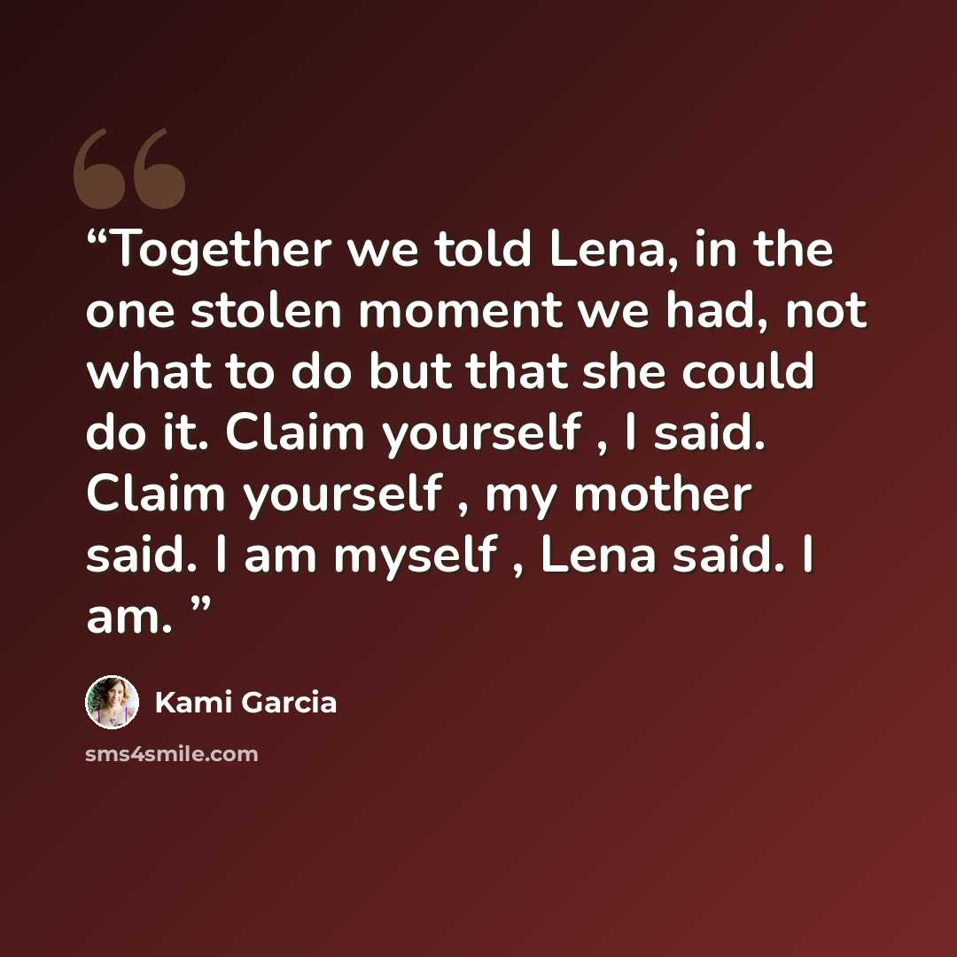 “Together we told Lena, in the one stolen moment we had, not what to do but that she could do it. Claim yourself , I said. Claim yourself , my mother said. I am myself , Lena said. I am.” quote by Kami Garcia