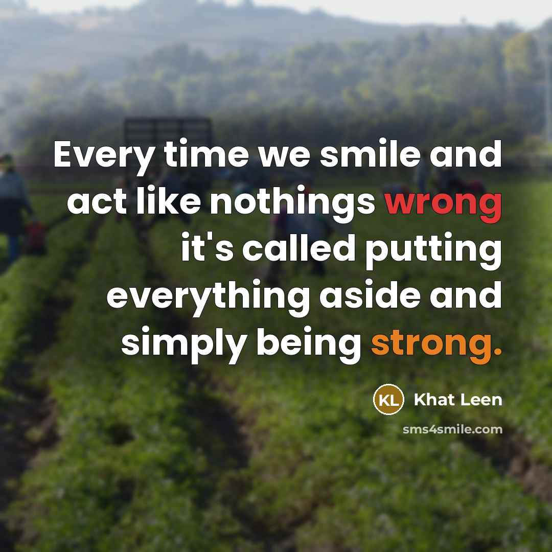“Every time we smile and act like nothings wrong it's called putting everything aside and simply being strong.” quote by Khat Leen