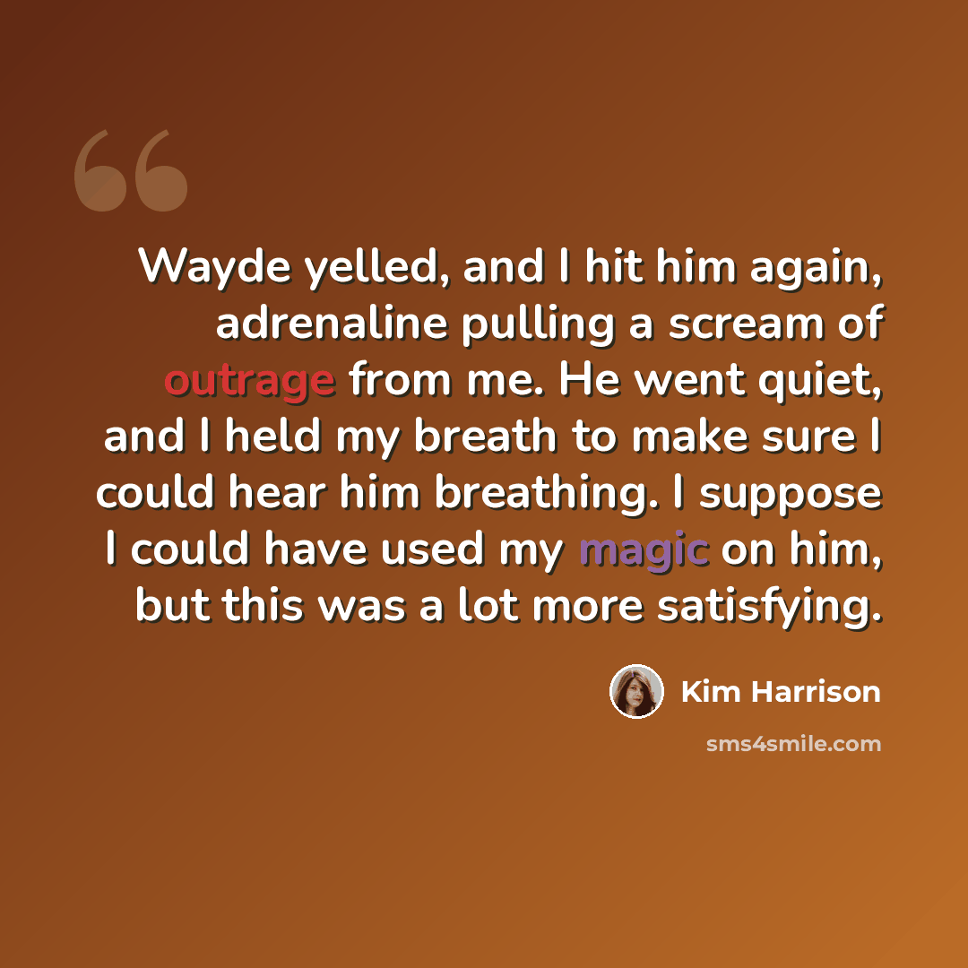 “Wayde yelled, and I hit him again, adrenaline pulling a scream of outrage from me. He went quiet, and I held my breath to make sure I could hear him breathing. I suppose I could have used my magic on him, but this was a lot more satisfying.” quote by Kim Harrison