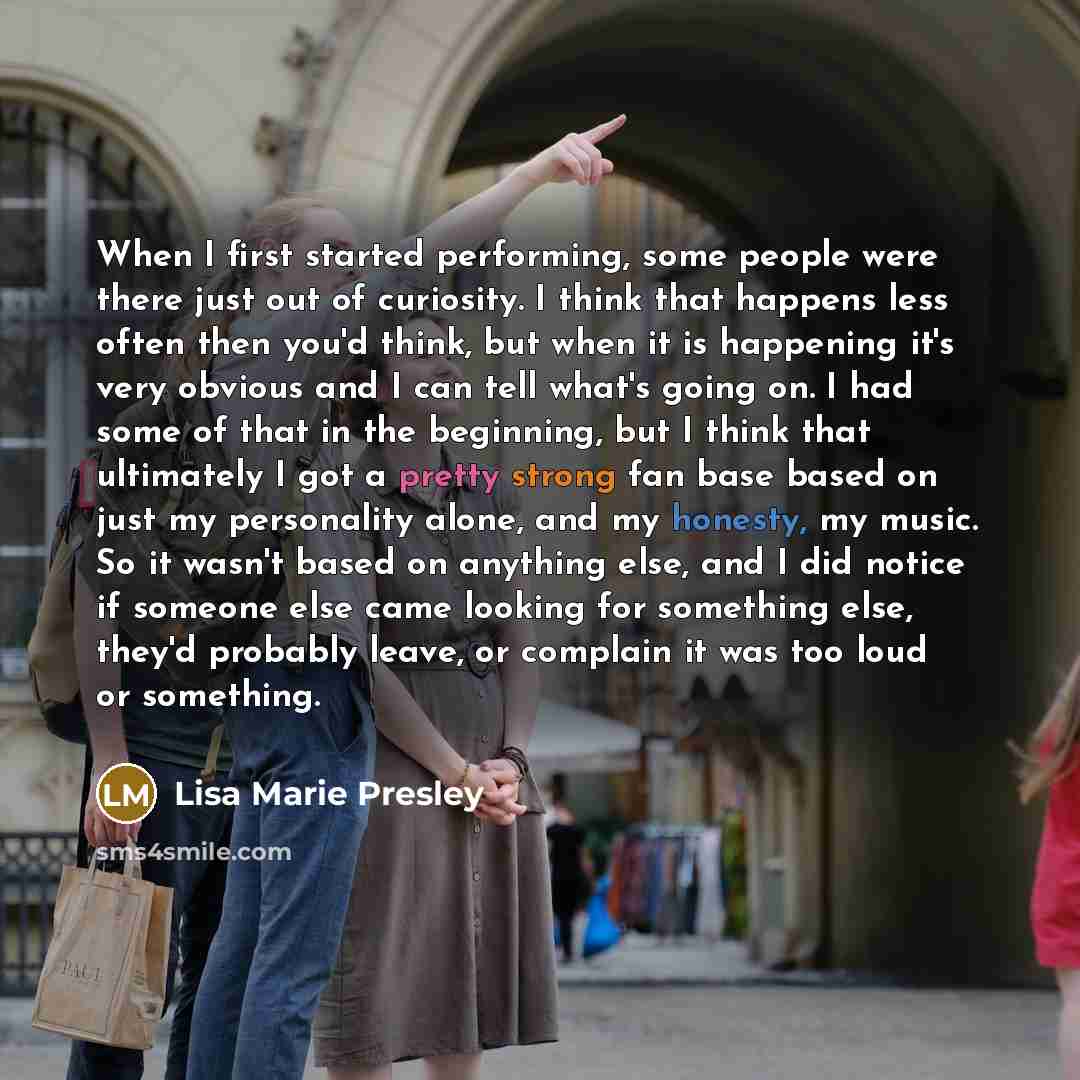 “When I first started performing, some people were there just out of curiosity. I think that happens less often then you'd think, but when it is happening it's very obvious and I can tell what's going on. I had some of that in the beginning, but I think that ultimately I got a pretty strong fan…” quote by Lisa Marie Presley