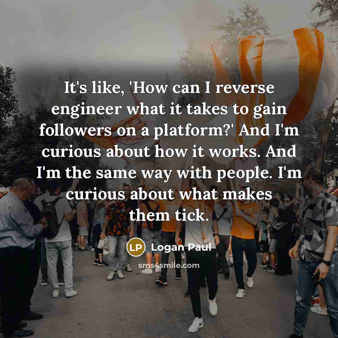 “It's like, 'How can I reverse engineer what it takes to gain followers on a platform?' And I'm curious about how it works. And I'm the same way with people. I'm curious about what makes them tick.” quote by Logan Paul