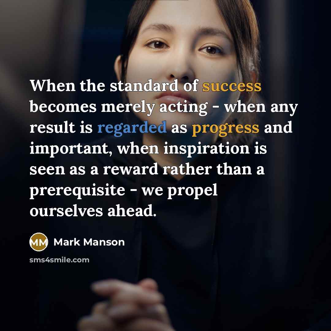 “When the standard of success becomes merely acting - when any result is regarded as progress and important, when inspiration is seen as a reward rather than a prerequisite - we propel ourselves ahead.” quote by Mark Manson