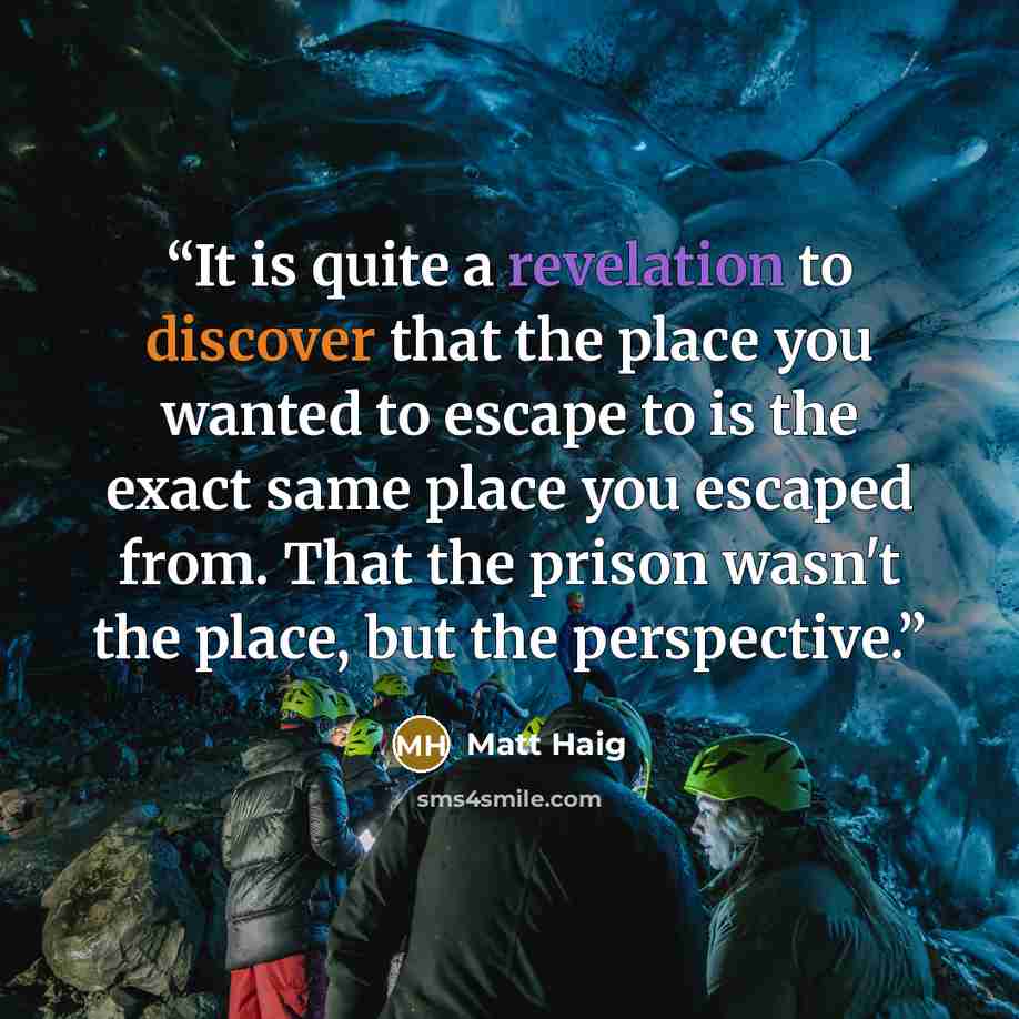 “It is quite a revelation to discover that the place you wanted to escape to is the exact same place you escaped from. That the prison wasn't the place, but the perspective.” quote by Matt Haig
