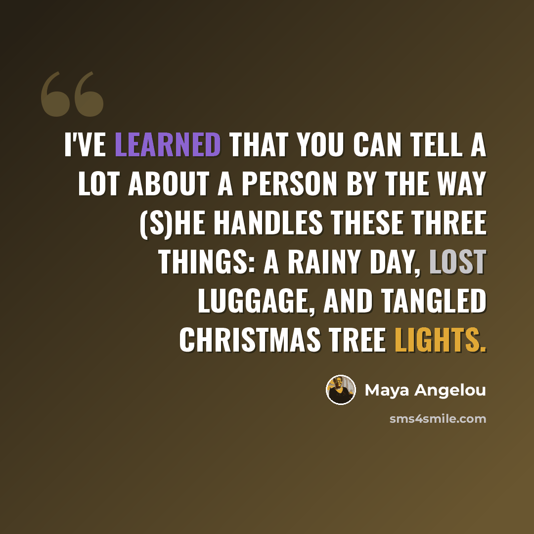 “I've learned that you can tell a lot about a person by the way (s)he handles these three things: a rainy day, lost luggage, and tangled Christmas tree lights.” quote by Maya Angelou