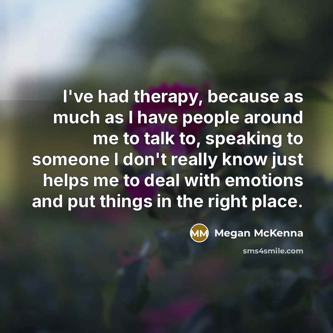 “I've had therapy, because as much as I have people around me to talk to, speaking to someone I don't really know just helps me to deal with emotions and put things in the right place.” quote by Megan McKenna
