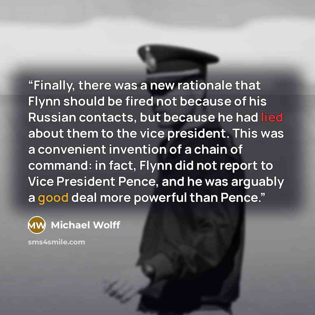 “Finally, there was a new rationale that Flynn should be fired not because of his Russian contacts, but because he had lied about them to the vice president. This was a convenient invention of a chain of command: in fact, Flynn did not report to Vice President Pence, and he was arguably a good deal…” quote by Michael Wolff