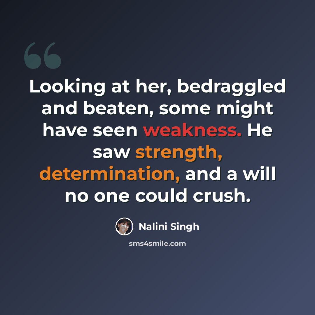 “Looking at her, bedraggled and beaten, some might have seen weakness. He saw strength, determination, and a will no one could crush.” quote by Nalini Singh