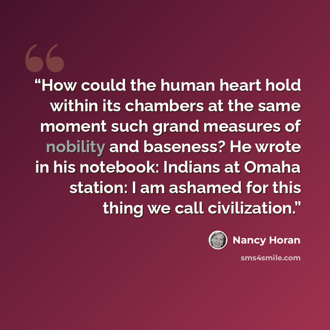 “How could the human heart hold within its chambers at the same moment such grand measures of nobility and baseness? He wrote in his notebook: Indians at Omaha station: I am ashamed for this thing we call civilization.” quote by Nancy Horan