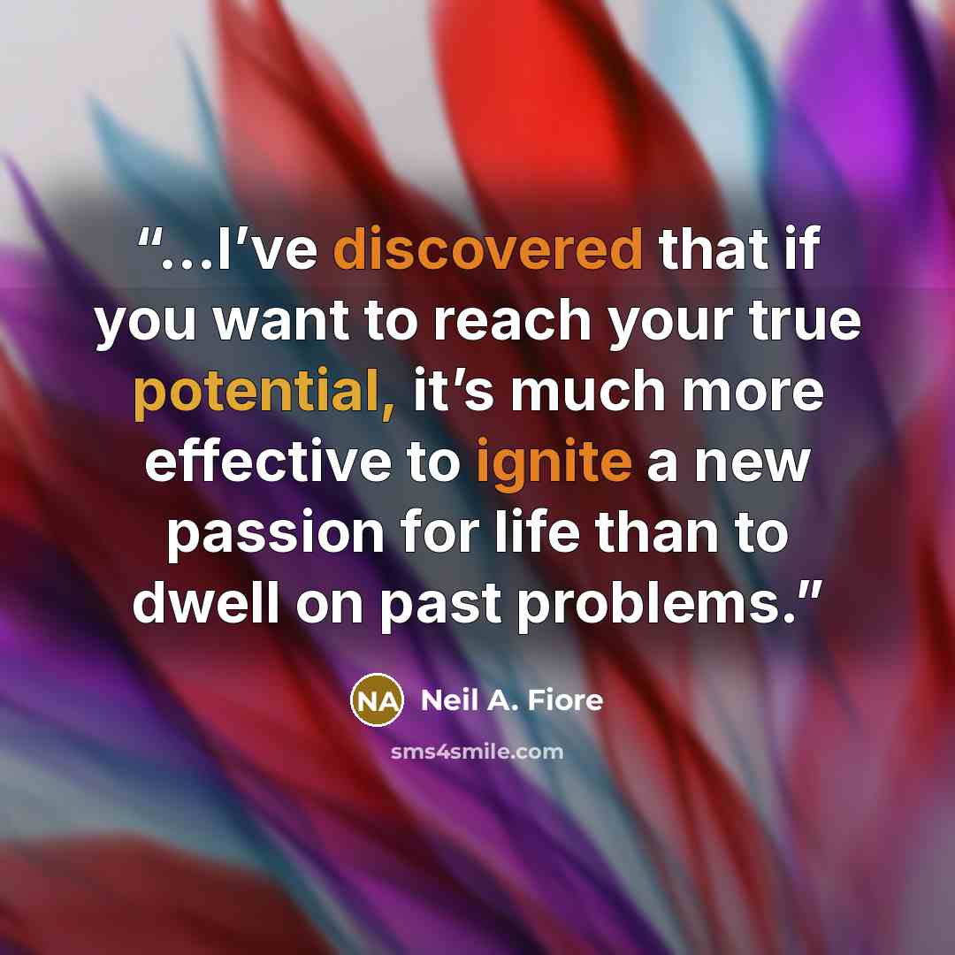 “...I’ve discovered that if you want to reach your true potential, it’s much more effective to ignite a new passion for life than to dwell on past problems.” quote by Neil A. Fiore