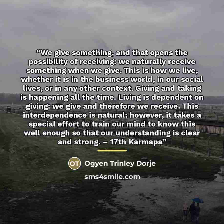 “We give something, and that opens the possibility of receiving: we naturally receive something when we give. This is how we live, whether it is in the business world, in our social lives, or in any other context. Giving and taking is happening all the time. Living is dependent on giving: we give…” quote by Ogyen Trinley Dorje