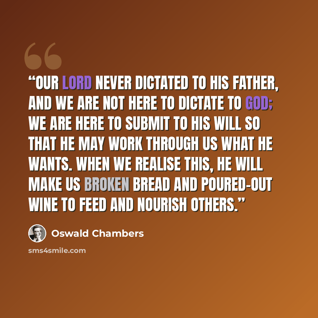 “Our Lord never dictated to His Father, and we are not here to dictate to God; we are here to submit to His will so that He may work through us what He wants. When we realise this, He will make us broken bread and poured-out wine to feed and nourish others.” quote by Oswald Chambers