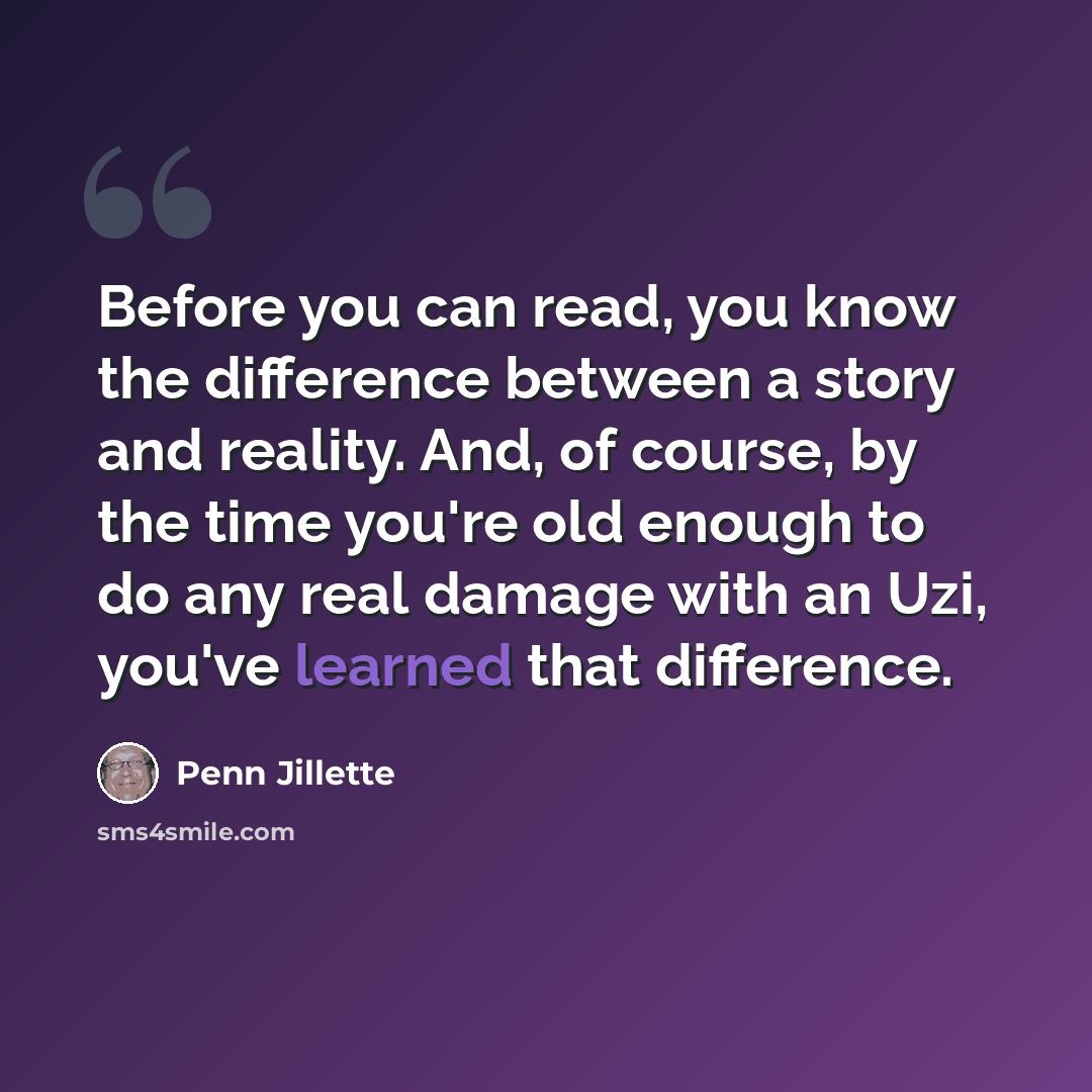 “Before you can read, you know the difference between a story and reality. And, of course, by the time you're old enough to do any real damage with an Uzi, you've learned that difference.” quote by Penn Jillette