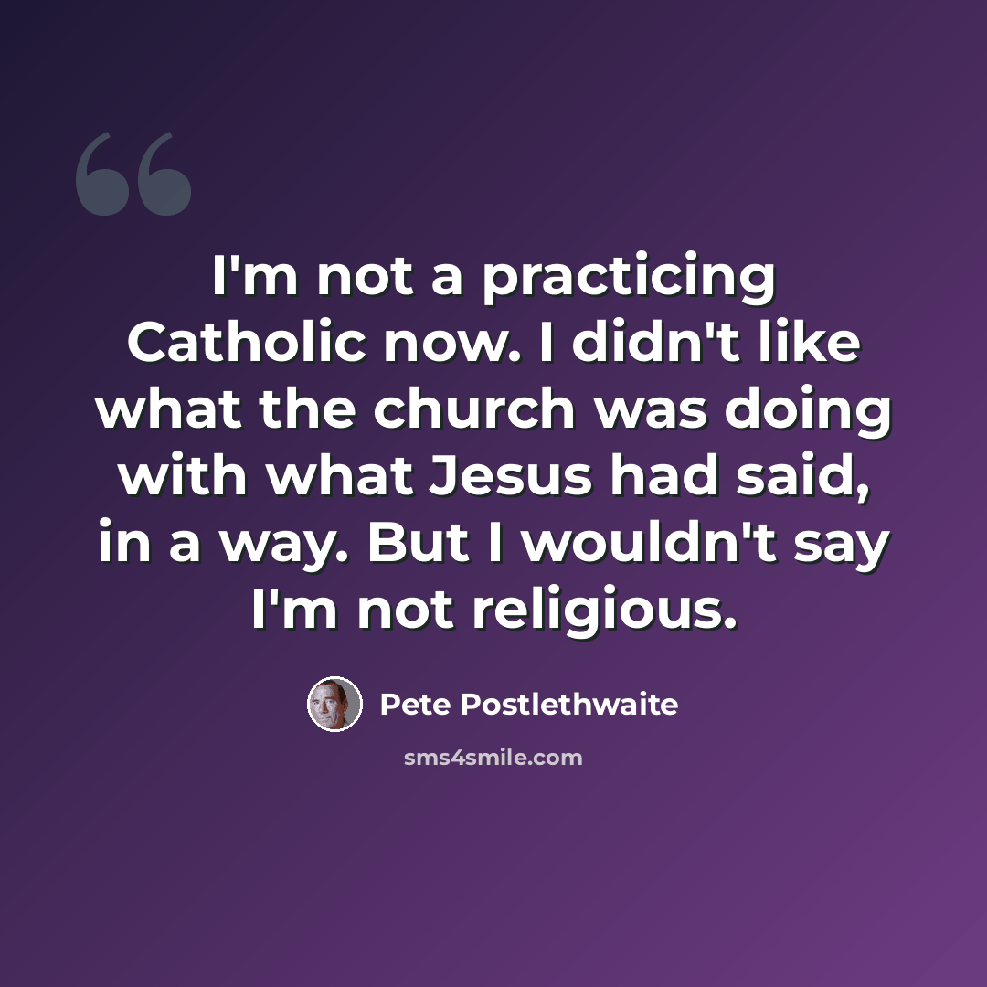 “I'm not a practicing Catholic now. I didn't like what the church was doing with what Jesus had said, in a way. But I wouldn't say I'm not religious.” quote by Pete Postlethwaite